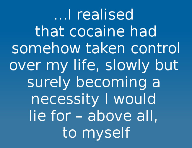 I realized that cocaine had somehow taken control over my life.  Slowly but surely becoming a necessity I would lie for - above all, to myself.